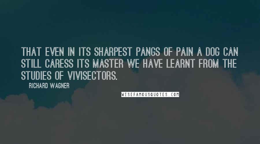 Richard Wagner Quotes: That even in its sharpest pangs of pain a dog can still caress its master we have learnt from the studies of vivisectors.