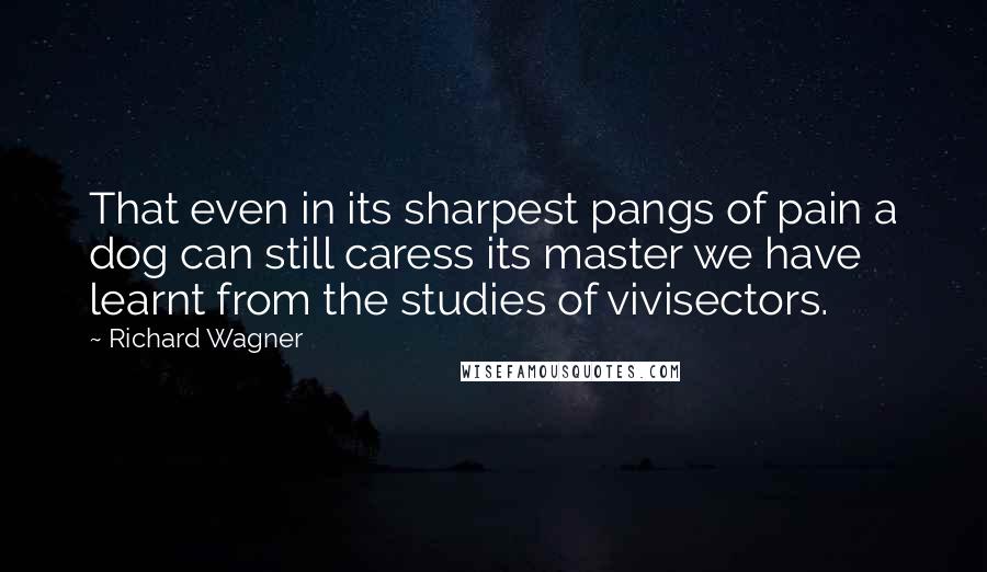 Richard Wagner Quotes: That even in its sharpest pangs of pain a dog can still caress its master we have learnt from the studies of vivisectors.