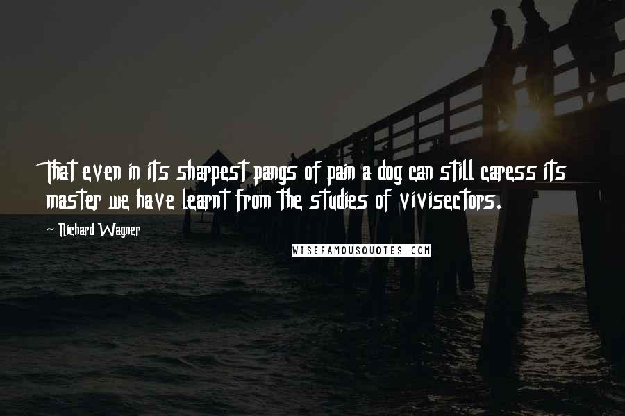 Richard Wagner Quotes: That even in its sharpest pangs of pain a dog can still caress its master we have learnt from the studies of vivisectors.