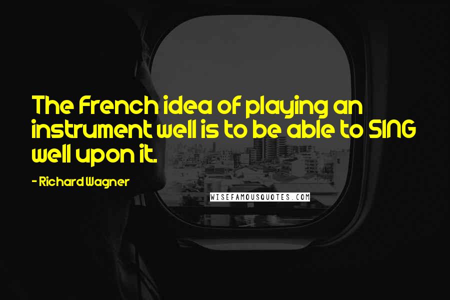 Richard Wagner Quotes: The French idea of playing an instrument well is to be able to SING well upon it.