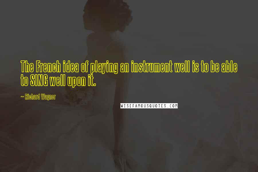 Richard Wagner Quotes: The French idea of playing an instrument well is to be able to SING well upon it.
