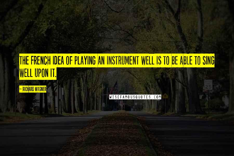 Richard Wagner Quotes: The French idea of playing an instrument well is to be able to SING well upon it.