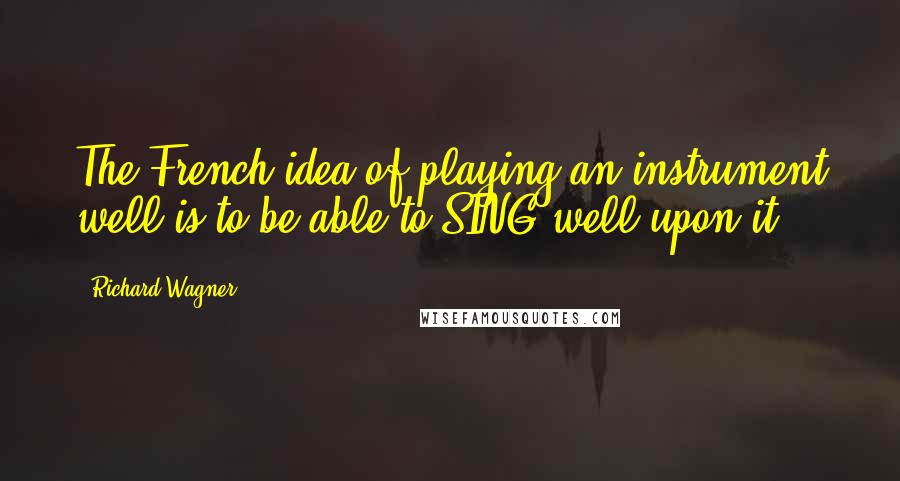 Richard Wagner Quotes: The French idea of playing an instrument well is to be able to SING well upon it.