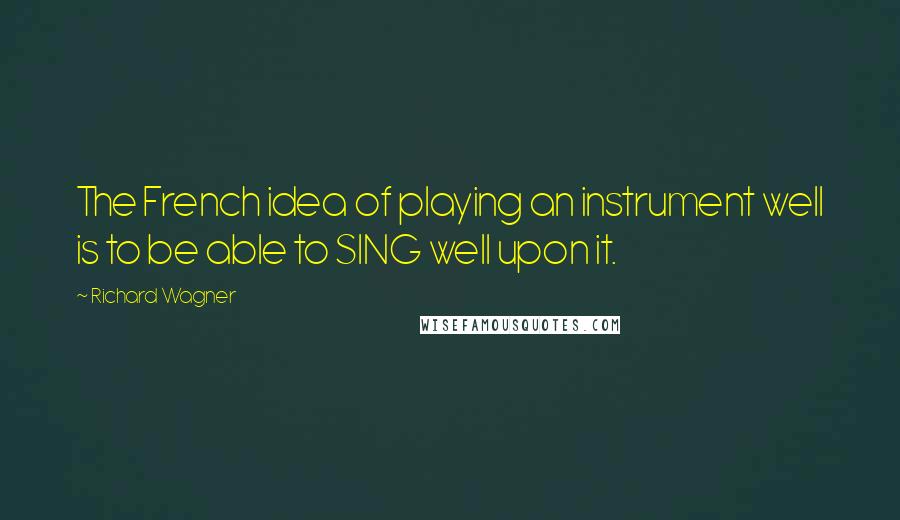 Richard Wagner Quotes: The French idea of playing an instrument well is to be able to SING well upon it.