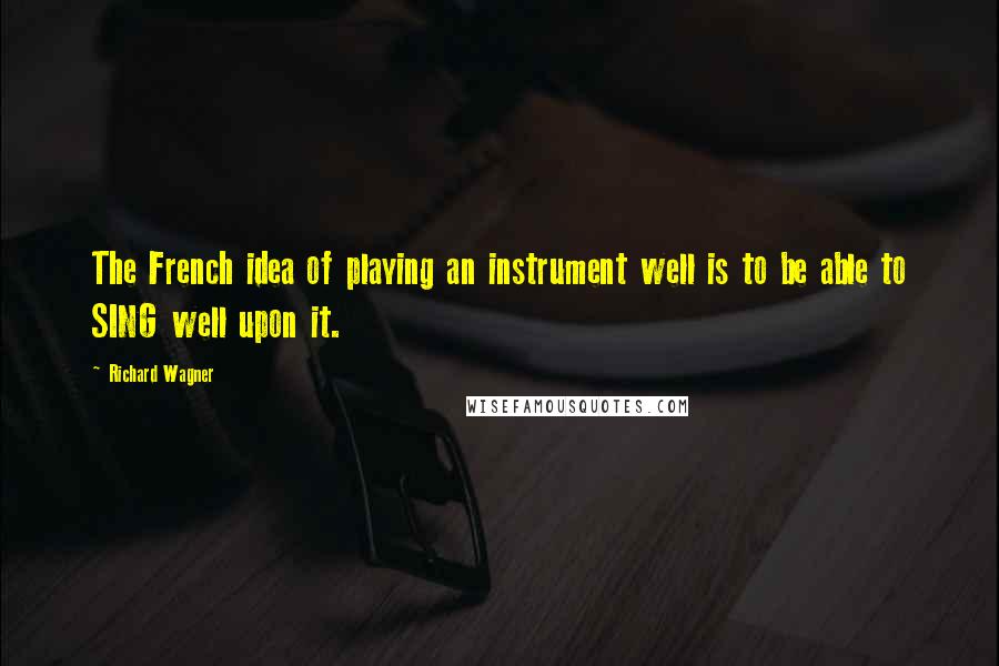Richard Wagner Quotes: The French idea of playing an instrument well is to be able to SING well upon it.