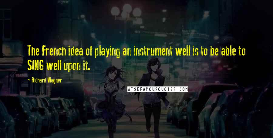 Richard Wagner Quotes: The French idea of playing an instrument well is to be able to SING well upon it.