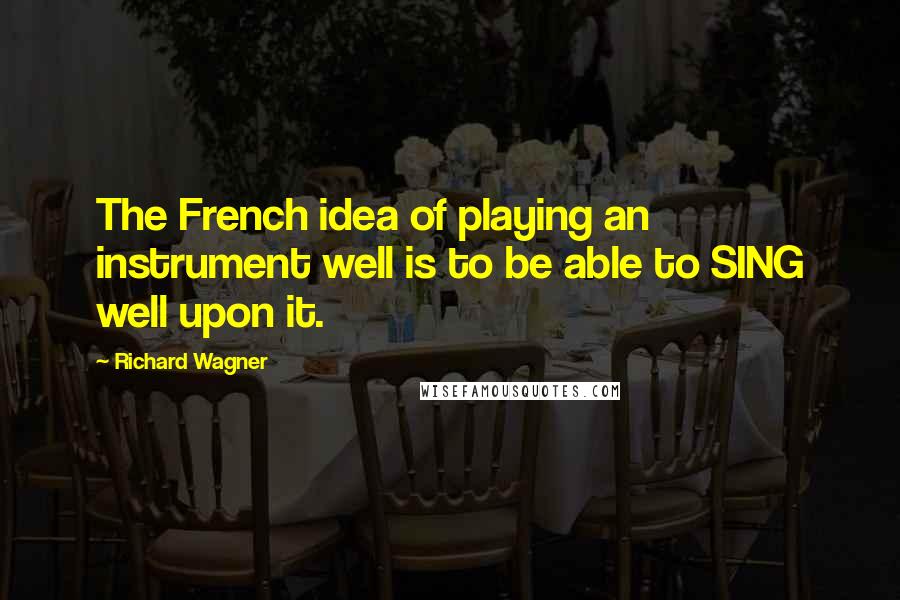 Richard Wagner Quotes: The French idea of playing an instrument well is to be able to SING well upon it.