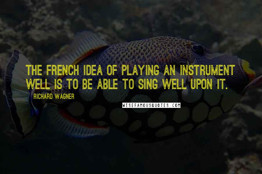 Richard Wagner Quotes: The French idea of playing an instrument well is to be able to SING well upon it.