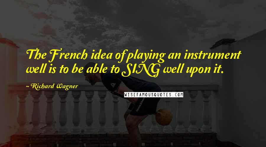 Richard Wagner Quotes: The French idea of playing an instrument well is to be able to SING well upon it.