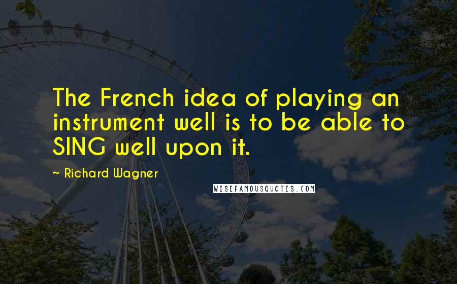 Richard Wagner Quotes: The French idea of playing an instrument well is to be able to SING well upon it.