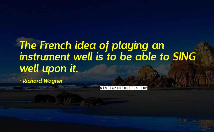 Richard Wagner Quotes: The French idea of playing an instrument well is to be able to SING well upon it.