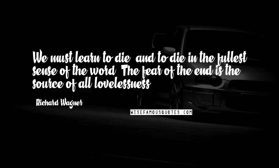 Richard Wagner Quotes: We must learn to die, and to die in the fullest sense of the word. The fear of the end is the source of all lovelessness