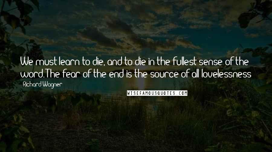 Richard Wagner Quotes: We must learn to die, and to die in the fullest sense of the word. The fear of the end is the source of all lovelessness