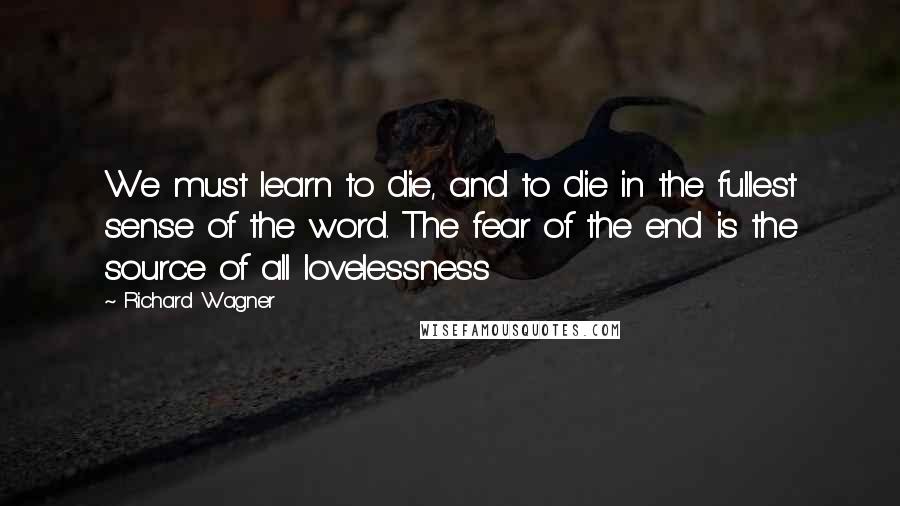 Richard Wagner Quotes: We must learn to die, and to die in the fullest sense of the word. The fear of the end is the source of all lovelessness