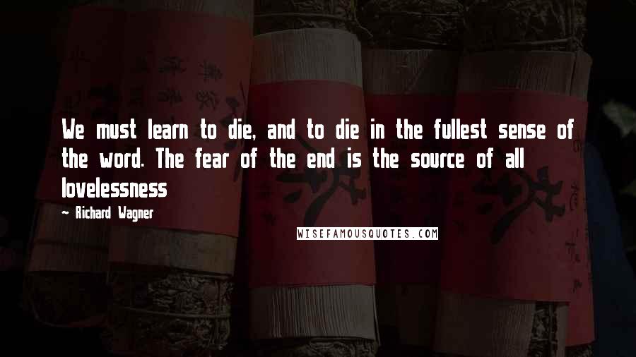 Richard Wagner Quotes: We must learn to die, and to die in the fullest sense of the word. The fear of the end is the source of all lovelessness