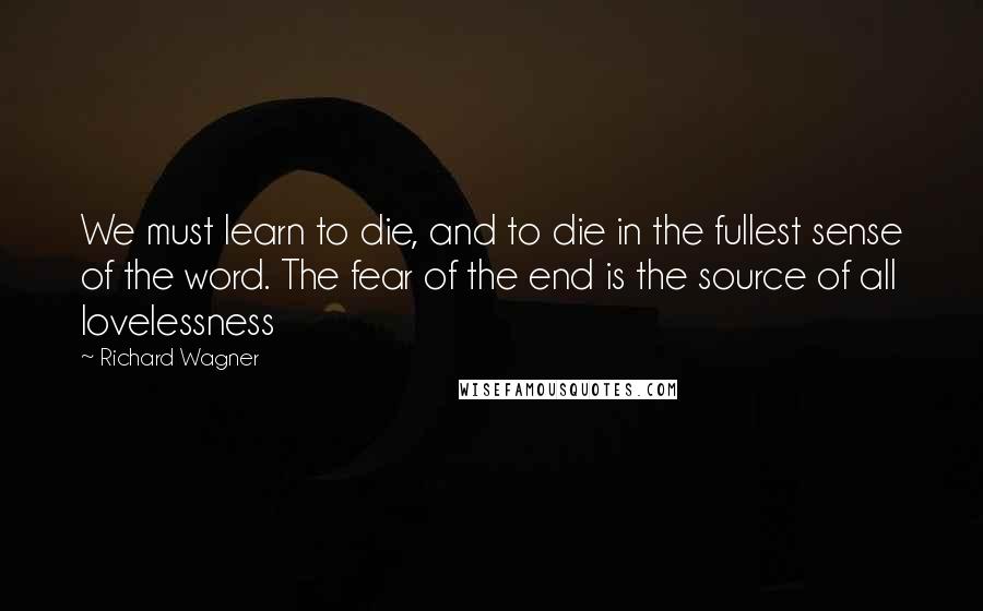 Richard Wagner Quotes: We must learn to die, and to die in the fullest sense of the word. The fear of the end is the source of all lovelessness