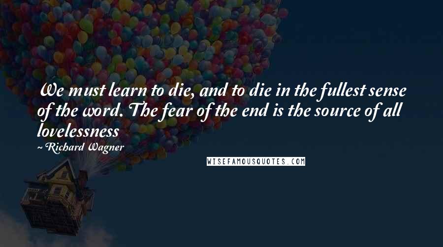 Richard Wagner Quotes: We must learn to die, and to die in the fullest sense of the word. The fear of the end is the source of all lovelessness