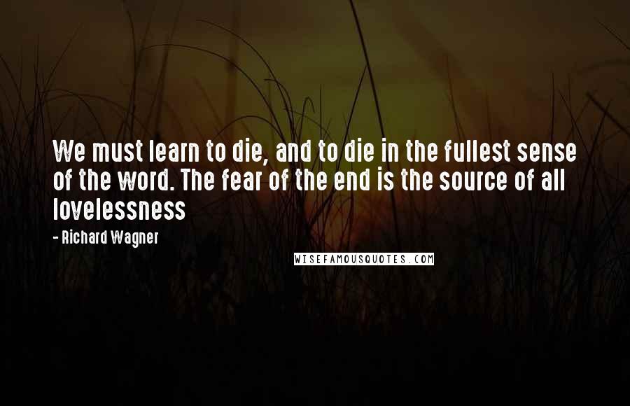 Richard Wagner Quotes: We must learn to die, and to die in the fullest sense of the word. The fear of the end is the source of all lovelessness