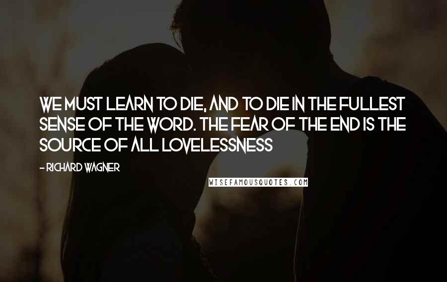 Richard Wagner Quotes: We must learn to die, and to die in the fullest sense of the word. The fear of the end is the source of all lovelessness