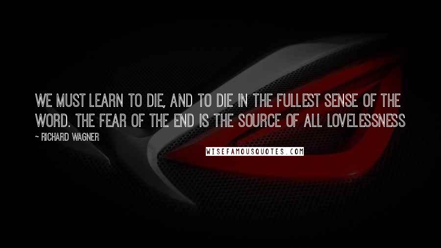 Richard Wagner Quotes: We must learn to die, and to die in the fullest sense of the word. The fear of the end is the source of all lovelessness