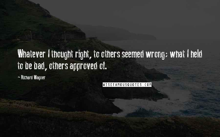 Richard Wagner Quotes: Whatever I thought right, to others seemed wrong; what I held to be bad, others approved of.