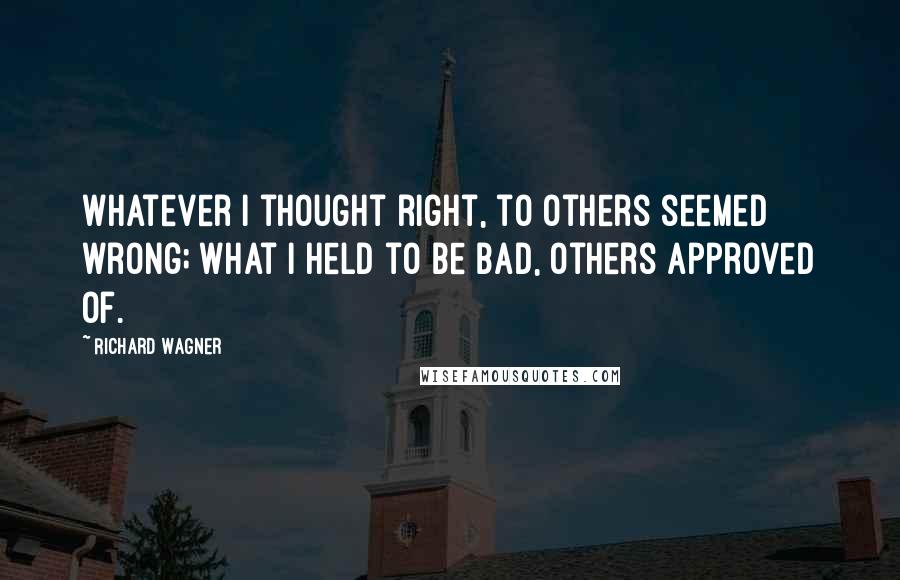 Richard Wagner Quotes: Whatever I thought right, to others seemed wrong; what I held to be bad, others approved of.