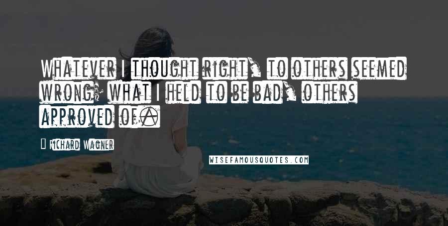 Richard Wagner Quotes: Whatever I thought right, to others seemed wrong; what I held to be bad, others approved of.