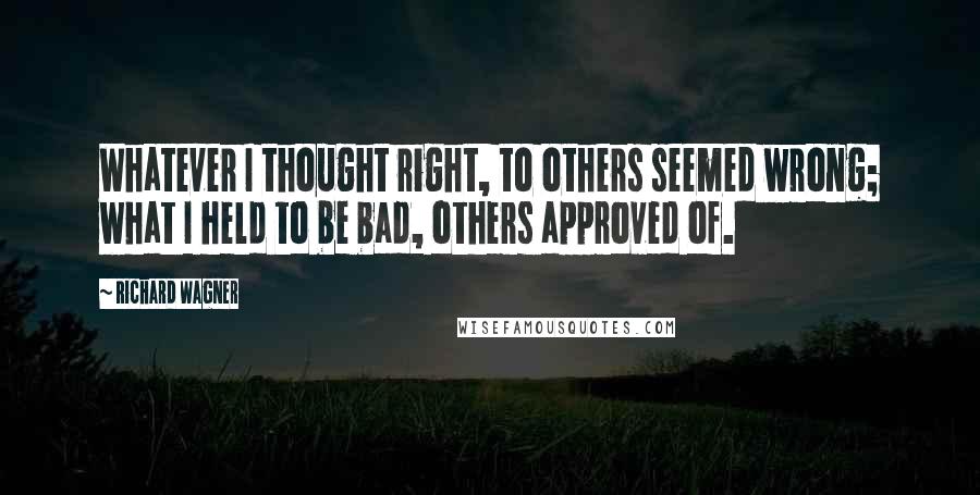 Richard Wagner Quotes: Whatever I thought right, to others seemed wrong; what I held to be bad, others approved of.