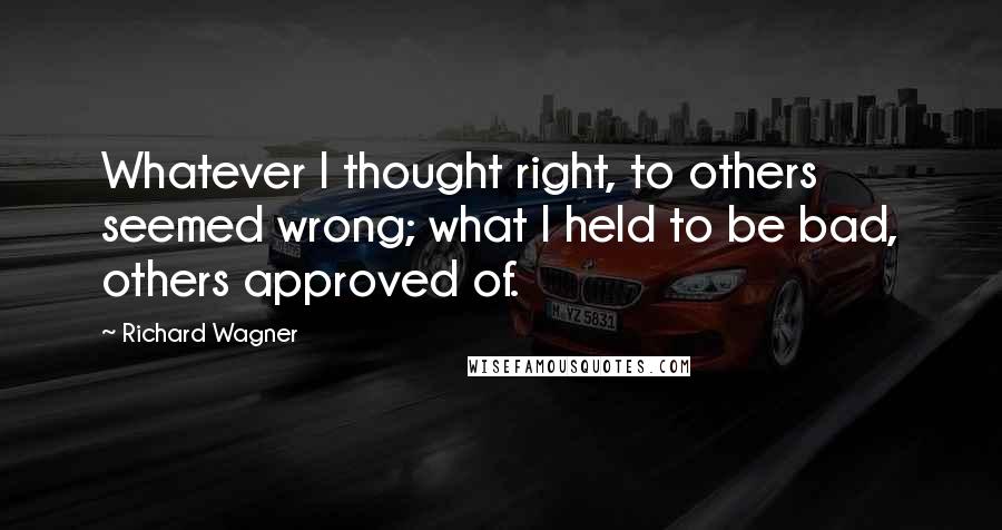 Richard Wagner Quotes: Whatever I thought right, to others seemed wrong; what I held to be bad, others approved of.