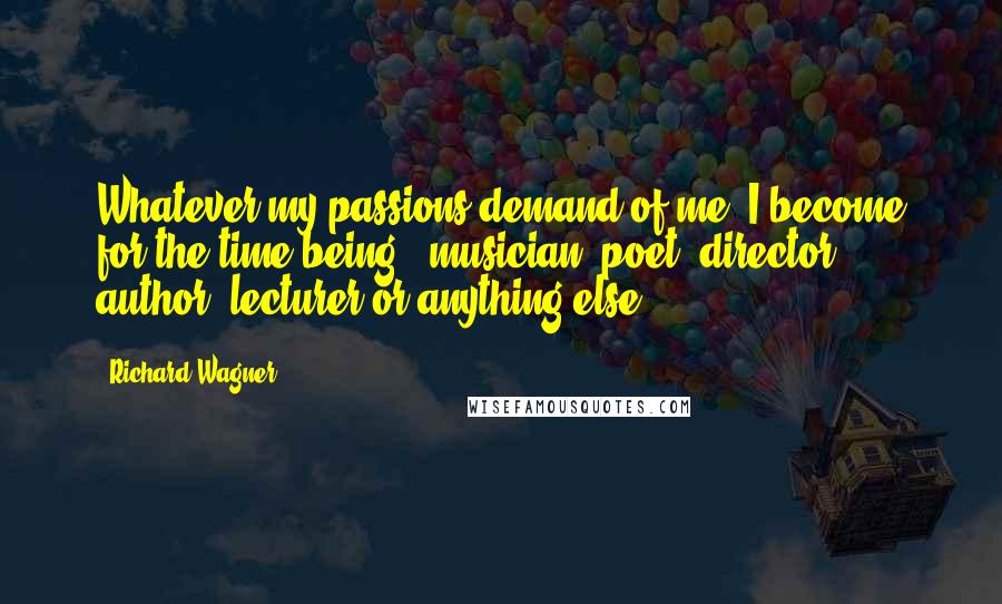 Richard Wagner Quotes: Whatever my passions demand of me, I become for the time being - musician, poet, director, author, lecturer or anything else.