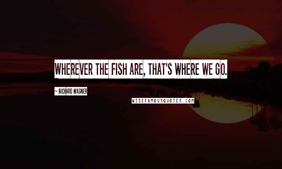 Richard Wagner Quotes: Wherever the fish are, that's where we go.