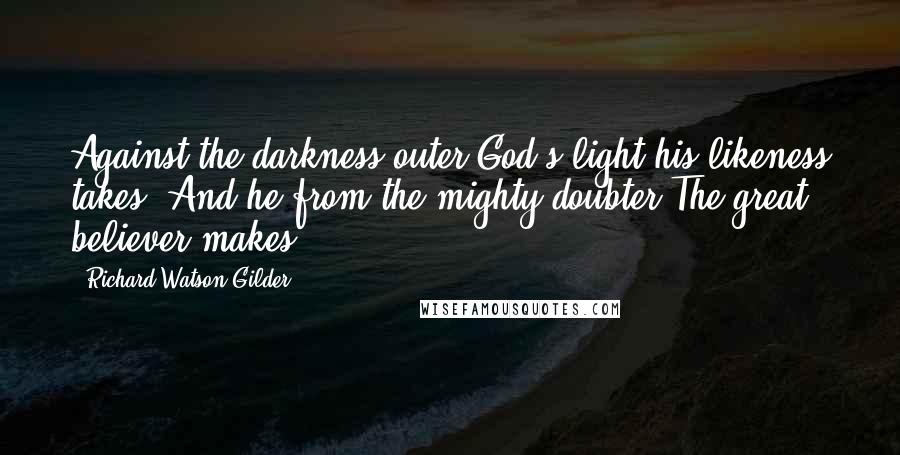 Richard Watson Gilder Quotes: Against the darkness outer God's light his likeness takes, And he from the mighty doubter The great believer makes.