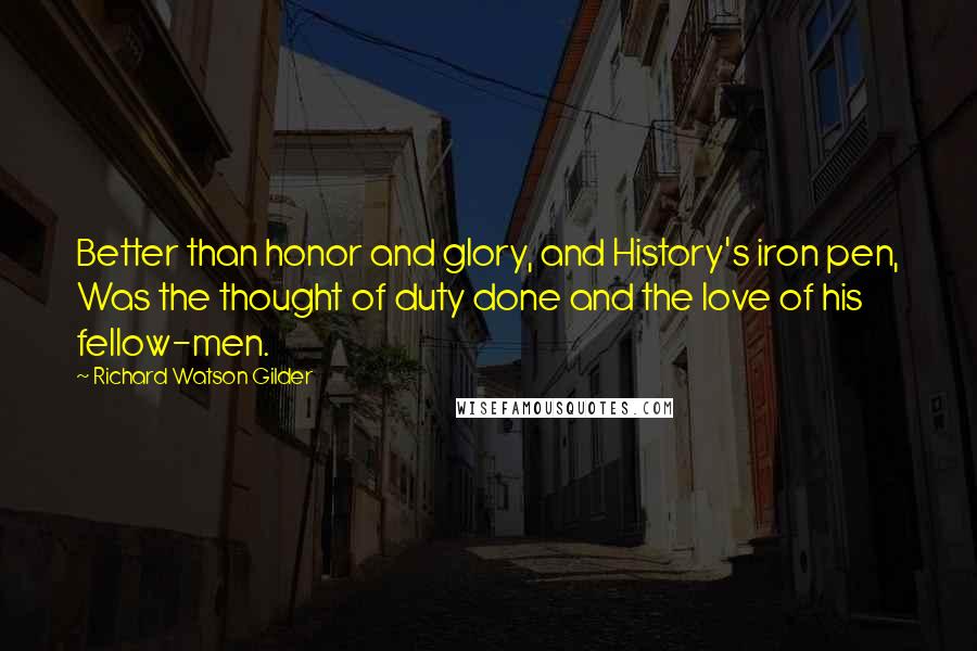 Richard Watson Gilder Quotes: Better than honor and glory, and History's iron pen, Was the thought of duty done and the love of his fellow-men.