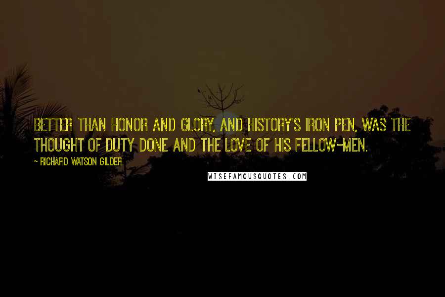 Richard Watson Gilder Quotes: Better than honor and glory, and History's iron pen, Was the thought of duty done and the love of his fellow-men.