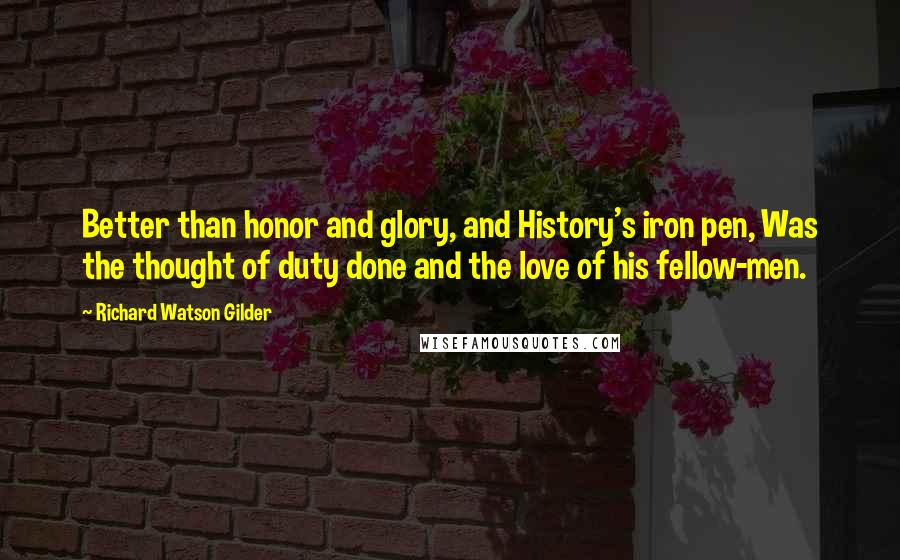 Richard Watson Gilder Quotes: Better than honor and glory, and History's iron pen, Was the thought of duty done and the love of his fellow-men.