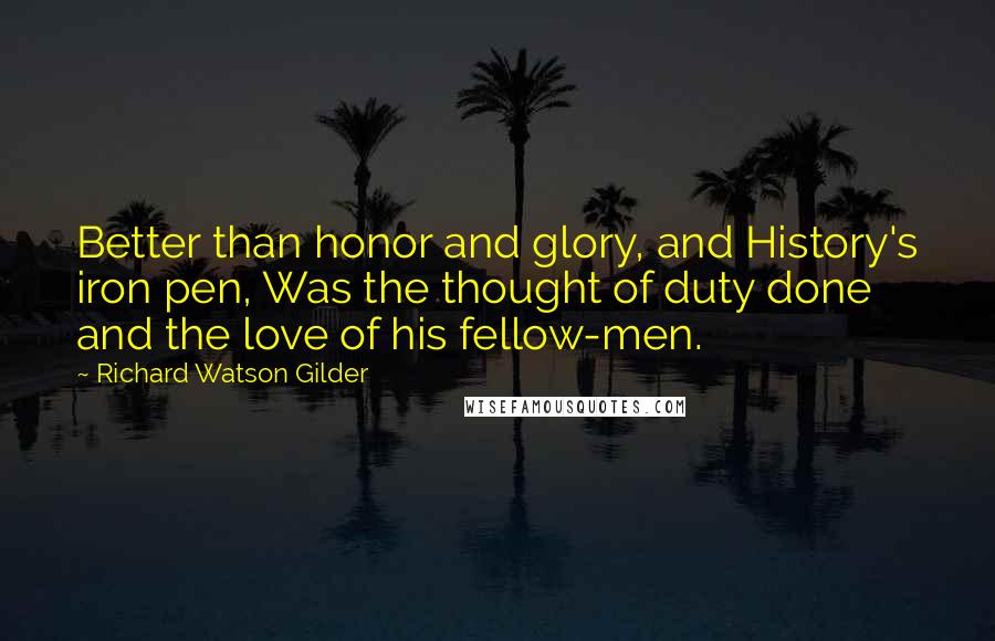 Richard Watson Gilder Quotes: Better than honor and glory, and History's iron pen, Was the thought of duty done and the love of his fellow-men.
