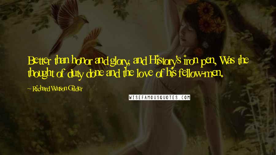 Richard Watson Gilder Quotes: Better than honor and glory, and History's iron pen, Was the thought of duty done and the love of his fellow-men.