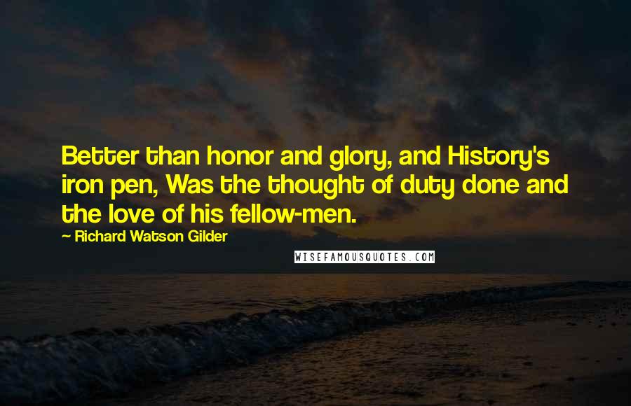 Richard Watson Gilder Quotes: Better than honor and glory, and History's iron pen, Was the thought of duty done and the love of his fellow-men.