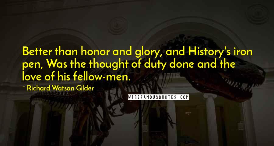 Richard Watson Gilder Quotes: Better than honor and glory, and History's iron pen, Was the thought of duty done and the love of his fellow-men.