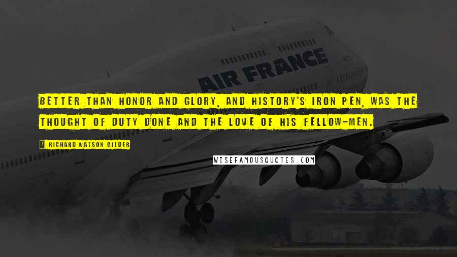 Richard Watson Gilder Quotes: Better than honor and glory, and History's iron pen, Was the thought of duty done and the love of his fellow-men.