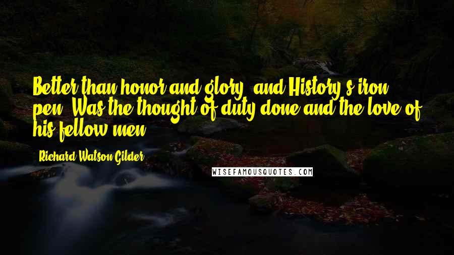 Richard Watson Gilder Quotes: Better than honor and glory, and History's iron pen, Was the thought of duty done and the love of his fellow-men.