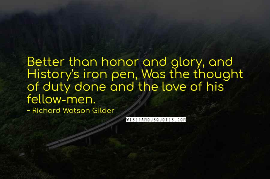 Richard Watson Gilder Quotes: Better than honor and glory, and History's iron pen, Was the thought of duty done and the love of his fellow-men.