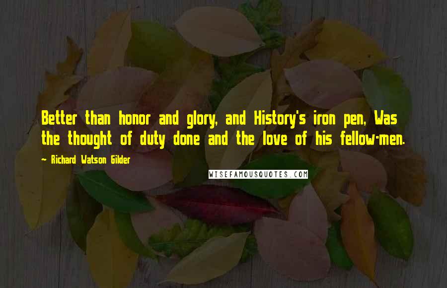 Richard Watson Gilder Quotes: Better than honor and glory, and History's iron pen, Was the thought of duty done and the love of his fellow-men.