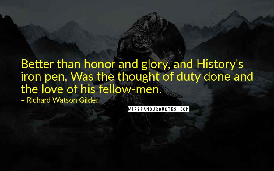 Richard Watson Gilder Quotes: Better than honor and glory, and History's iron pen, Was the thought of duty done and the love of his fellow-men.