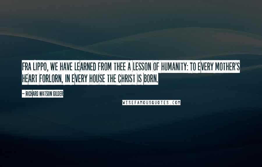 Richard Watson Gilder Quotes: Fra Lippo, we have learned from thee A lesson of humanity: To every mother's heart forlorn, In every house the Christ is born.
