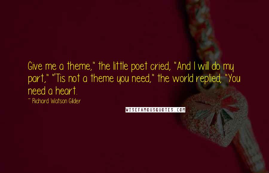 Richard Watson Gilder Quotes: Give me a theme," the little poet cried, "And I will do my part," "'Tis not a theme you need," the world replied; "You need a heart.