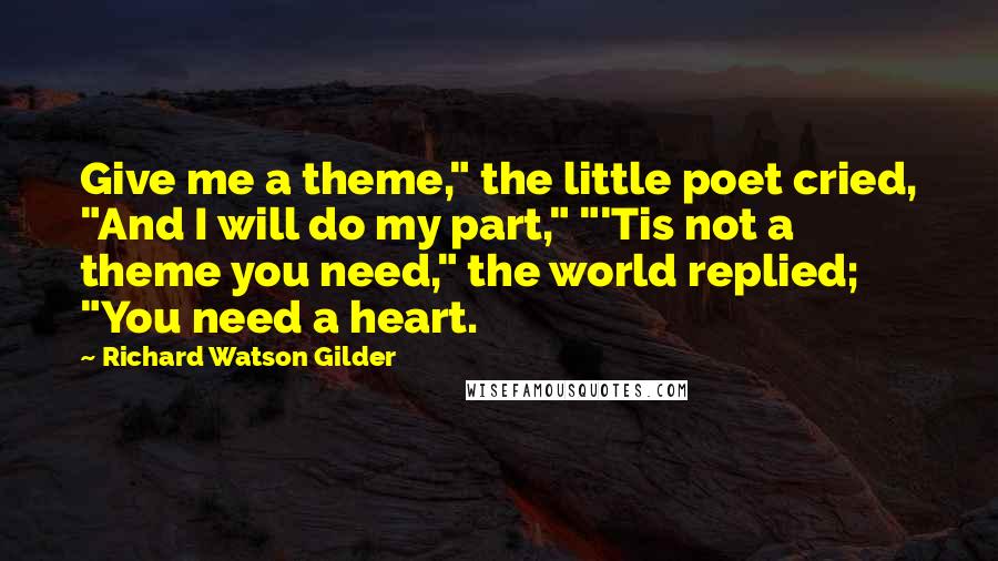 Richard Watson Gilder Quotes: Give me a theme," the little poet cried, "And I will do my part," "'Tis not a theme you need," the world replied; "You need a heart.