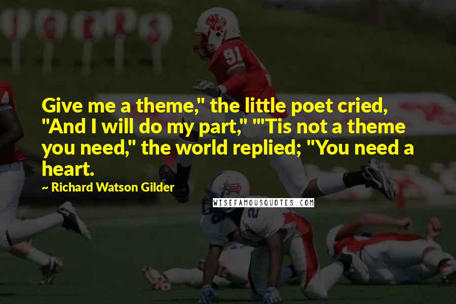 Richard Watson Gilder Quotes: Give me a theme," the little poet cried, "And I will do my part," "'Tis not a theme you need," the world replied; "You need a heart.