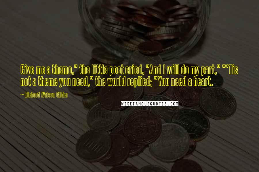 Richard Watson Gilder Quotes: Give me a theme," the little poet cried, "And I will do my part," "'Tis not a theme you need," the world replied; "You need a heart.