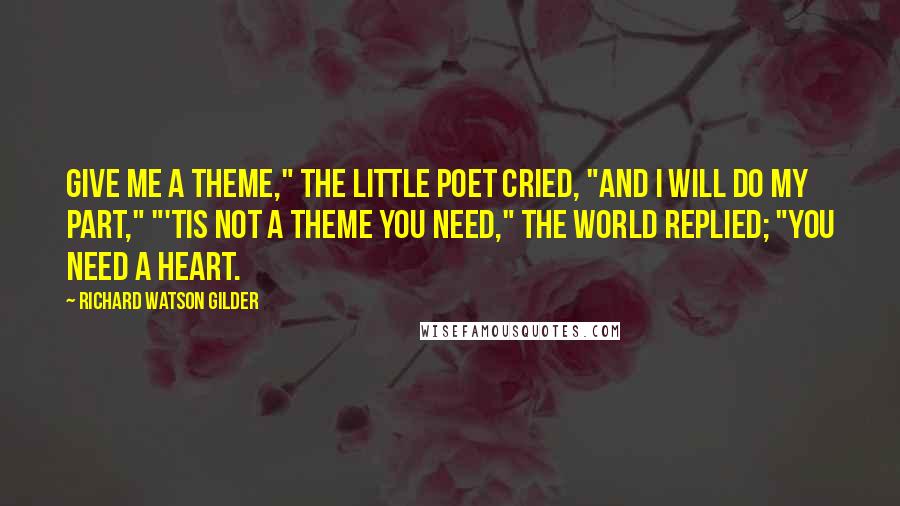 Richard Watson Gilder Quotes: Give me a theme," the little poet cried, "And I will do my part," "'Tis not a theme you need," the world replied; "You need a heart.